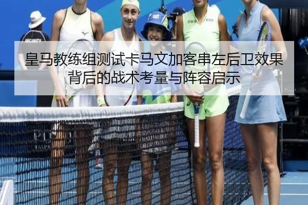 皇马教练组测试卡马文加客串左后卫效果背后的战术考量与阵容启示