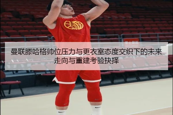 曼联滕哈格帅位压力与更衣室态度交织下的未来走向与重建考验抉择