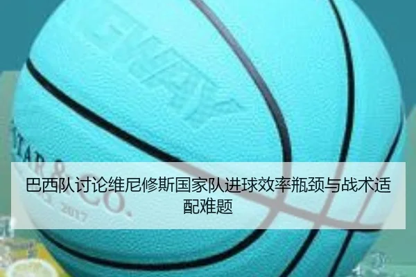 巴西队讨论维尼修斯国家队进球效率瓶颈与战术适配难题