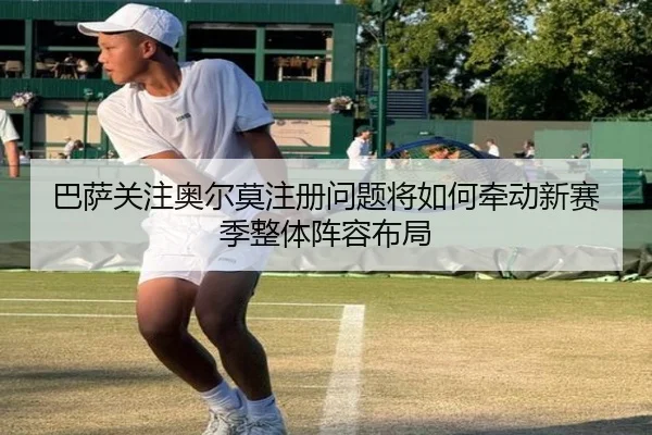巴萨关注奥尔莫注册问题将如何牵动新赛季整体阵容布局